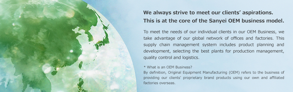 We always strive to meet our clients’ aspirations. This is at the core of the Sanyei OEM business model. To meet the needs of our individual clients in our OEM Business, we take advantage of our global network of offices and factories. This supply chain management system includes product planning and development, selecting the best plants for production management, quality control and logistics. * What is an OEM Business? By definition, Original Equipment Manufacturing (OEM) refers to the business of providing our clients’ proprietary brand products using our own and affiliated factories overseas.