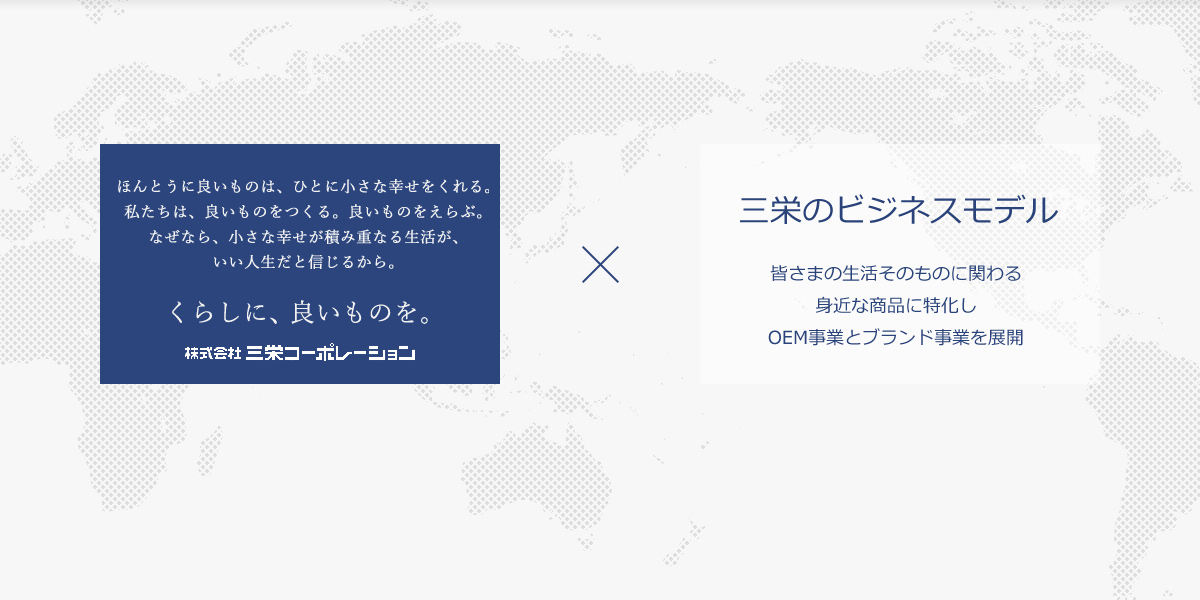 ほんとうに良いものは、ひとに小さな幸せをくれる。私たちは、良いものをつくる。良いものをえらぶ。なぜなら、小さな幸せが積み重なる生活が、いい人生だと信じるから。 くらしに、良いものを。株式会社三栄コーポレーション 三栄のビジネスモデル 皆さまの生活そのものに関わる身近な商品に特化しOEM事業とブランド事業を展開