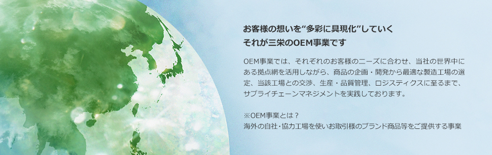 お客様の想いを“多彩に具現化”していく それが三栄のOEM事業です OEM事業では、それぞれのお客様のニーズに合わせ、当社の世界中にある拠点網を活用しながら、商品の企画・開発から最適な製造工場の選定、当該工場との交渉、生産・品質管理、ロジスティックスに至るまで、サプライチェーンマネジメントを実践しております。 ※OEM事業とは？ 海外の自社・協力工場を使いお取引様のブランド商品等をご提供する事業